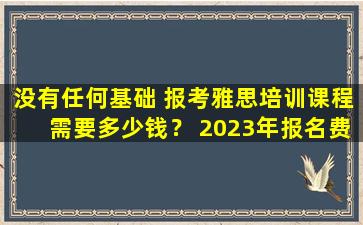 没有任何基础 报考雅思培训课程需要多少钱？ 2023年报名费用及优惠政策详细介绍